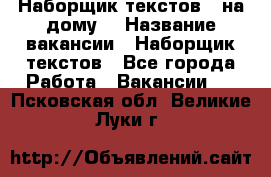 Наборщик текстов ( на дому) › Название вакансии ­ Наборщик текстов - Все города Работа » Вакансии   . Псковская обл.,Великие Луки г.